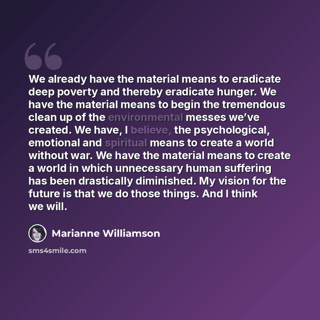 “We already have the material means to eradicate deep poverty and thereby eradicate hunger. We have the material means to begin the tremendous clean up of the environmental messes we’ve created. We have, I believe, the psychological, emotional and spiritual means to create a world without war. We…” quote by Marianne Williamson