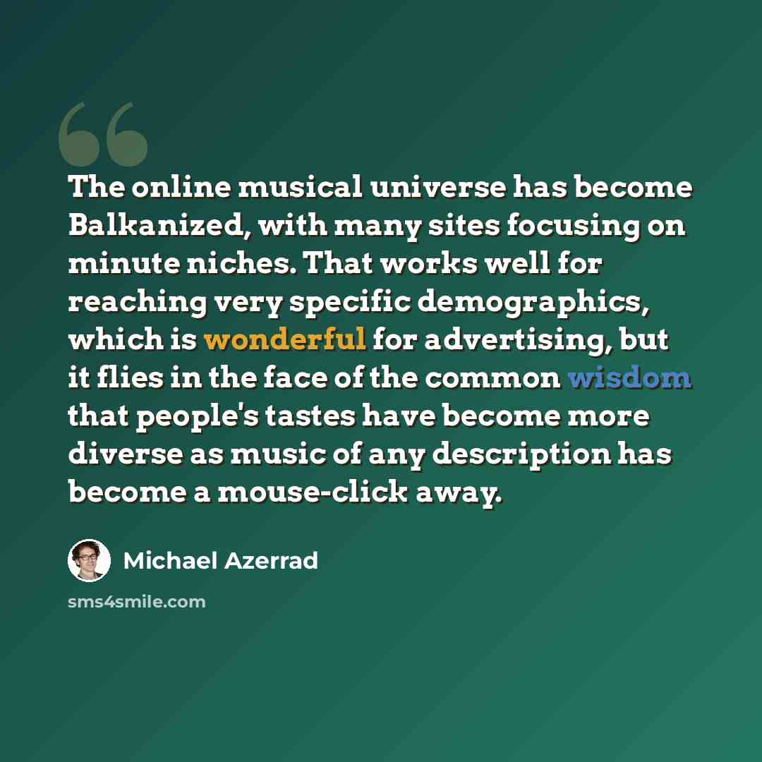“The online musical universe has become Balkanized, with many sites focusing on minute niches. That works well for reaching very specific demographics, which is wonderful for advertising, but it flies in the face of the common wisdom that people's tastes have become more diverse as music of any…” quote by Michael Azerrad
