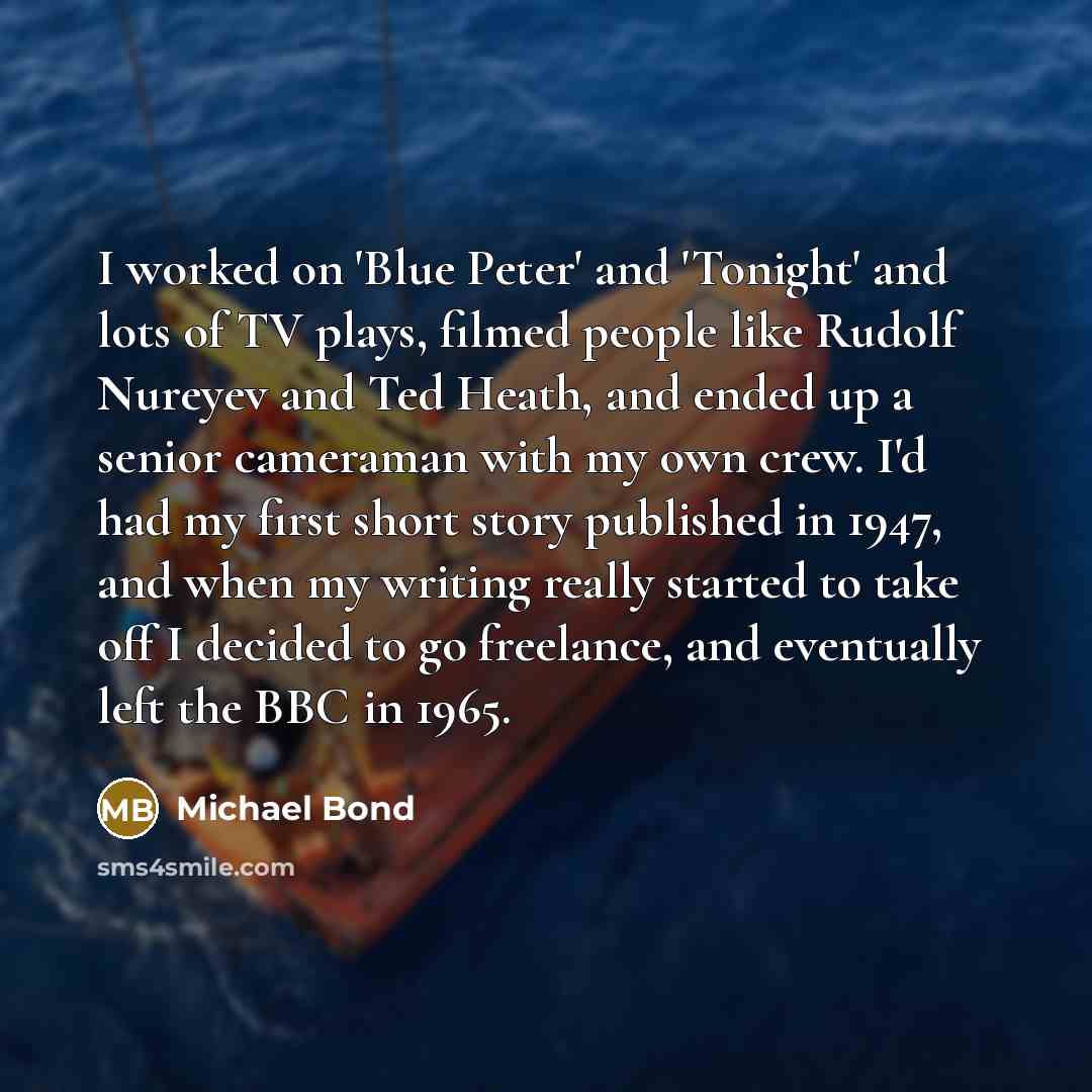“I worked on 'Blue Peter' and 'Tonight' and lots of TV plays, filmed people like Rudolf Nureyev and Ted Heath, and ended up a senior cameraman with my own crew. I'd had my first short story published in 1947, and when my writing really started to take off I decided to go freelance, and eventually…” quote by Michael Bond
