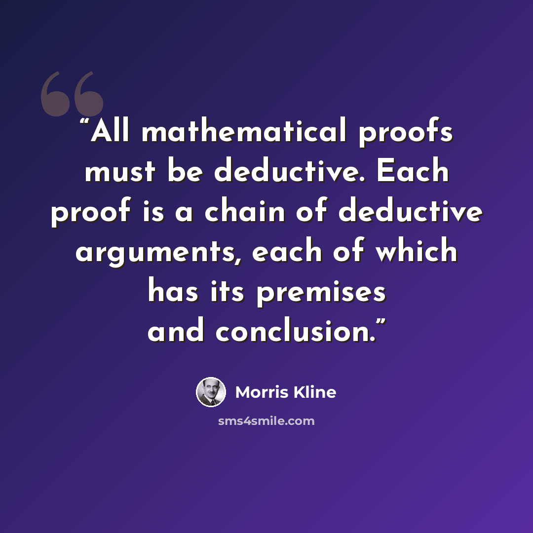 “All mathematical proofs must be deductive. Each proof is a chain of deductive arguments, each of which has its premises and conclusion.” quote by Morris Kline