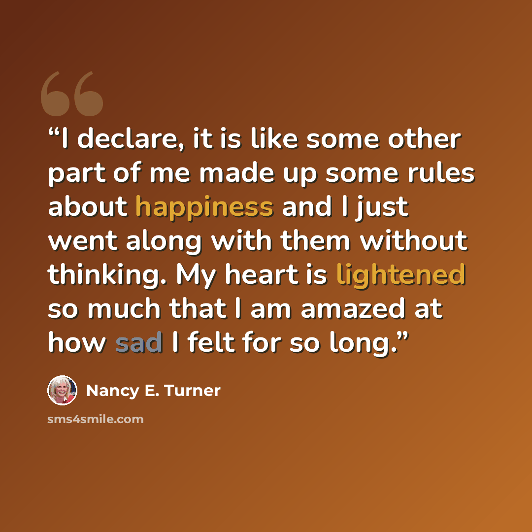 “I declare, it is like some other part of me made up some rules about happiness and I just went along with them without thinking. My heart is lightened so much that I am amazed at how sad I felt for so long.” quote by Nancy E. Turner