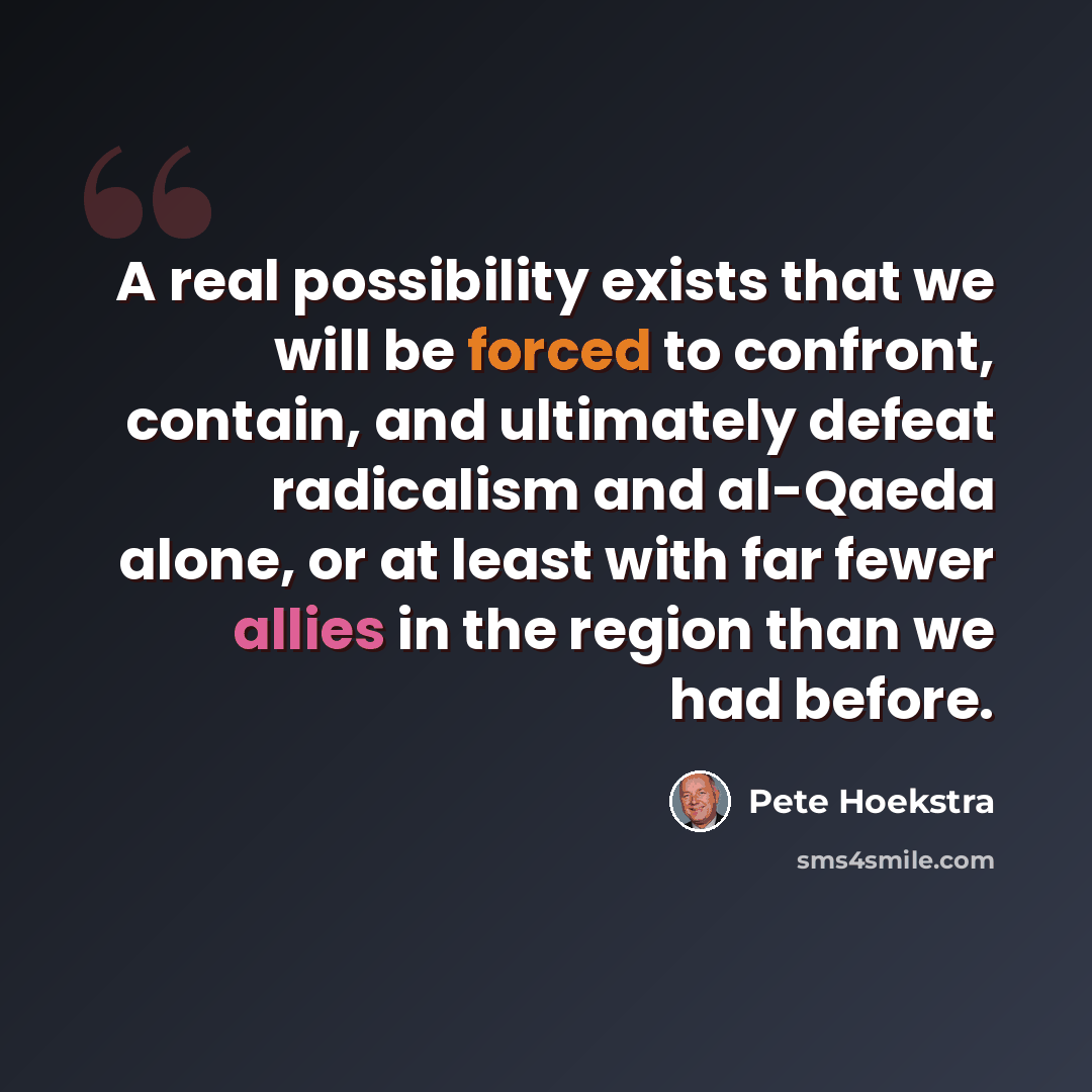 “A real possibility exists that we will be forced to confront, contain, and ultimately defeat radicalism and al-Qaeda alone, or at least with far fewer allies in the region than we had before.” quote by Pete Hoekstra