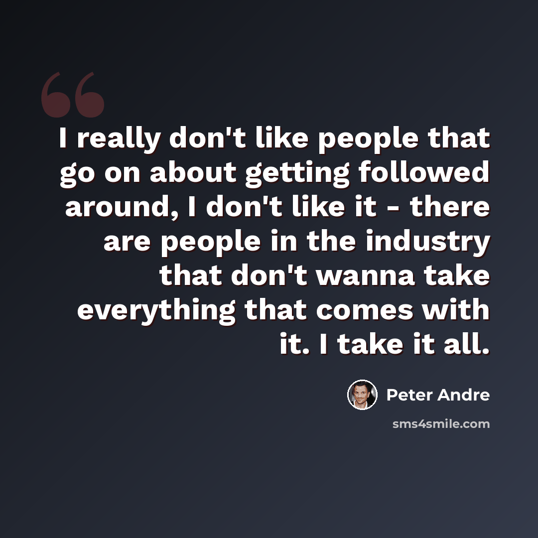 “I really don't like people that go on about getting followed around, I don't like it - there are people in the industry that don't wanna take everything that comes with it. I take it all.” quote by Peter Andre
