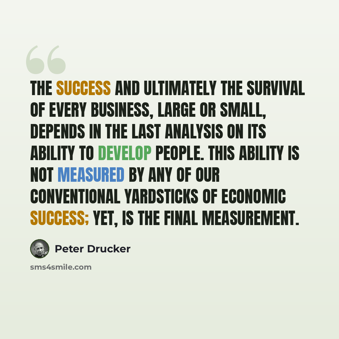 “The success and ultimately the survival of every business, large or small, depends in the last analysis on its ability to develop people. This ability is not measured by any of our conventional yardsticks of economic success; yet, is the final measurement.” quote by Peter Drucker