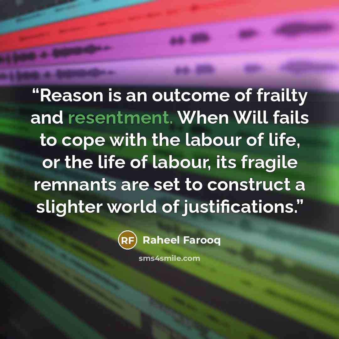 “Reason is an outcome of frailty and resentment. When Will fails to cope with the labour of life, or the life of labour, its fragile remnants are set to construct a slighter world of justifications.” quote by Raheel Farooq