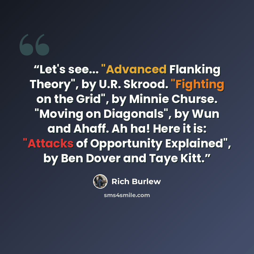 “Let's see... "Advanced Flanking Theory", by U.R. Skrood. "Fighting on the Grid", by Minnie Churse. "Moving on Diagonals", by Wun and Ahaff. Ah ha! Here it is: "Attacks of Opportunity Explained", by Ben Dover and Taye Kitt.” quote by Rich Burlew