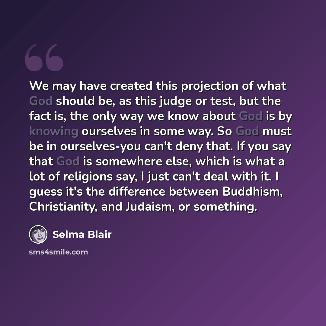 “We may have created this projection of what God should be, as this judge or test, but the fact is, the only way we know about God is by knowing ourselves in some way. So God must be in ourselves-you can't deny that. If you say that God is somewhere else, which is what a lot of religions say, I…” quote by Selma Blair