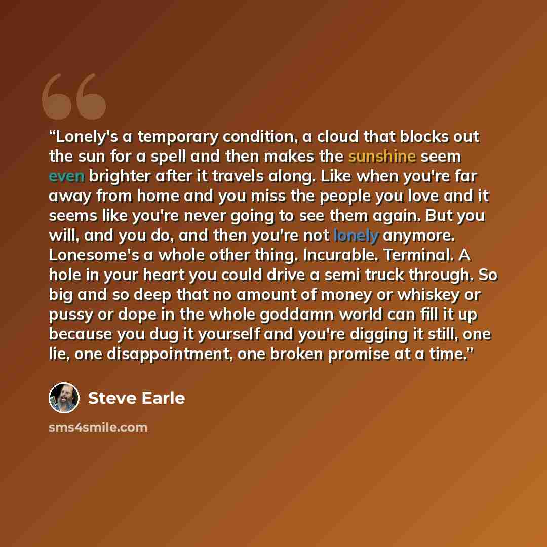 “Lonely's a temporary condition, a cloud that blocks out the sun for a spell and then makes the sunshine seem even brighter after it travels along. Like when you're far away from home and you miss the people you love and it seems like you're never going to see them again. But you will, and you do…” quote by Steve Earle