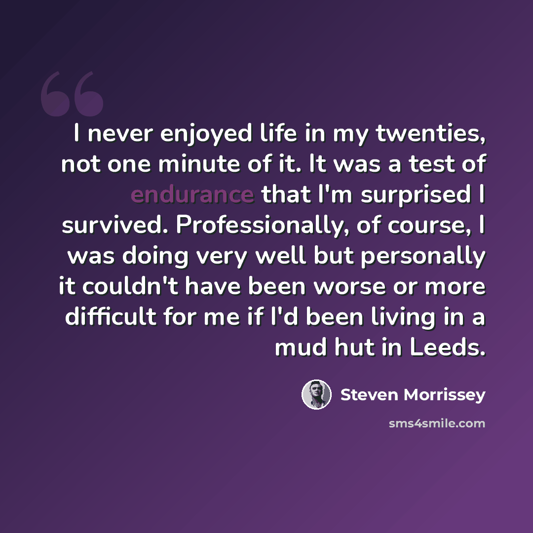 “I never enjoyed life in my twenties, not one minute of it. It was a test of endurance that I'm surprised I survived. Professionally, of course, I was doing very well but personally it couldn't have been worse or more difficult for me if I'd been living in a mud hut in Leeds.” quote by Steven Morrissey