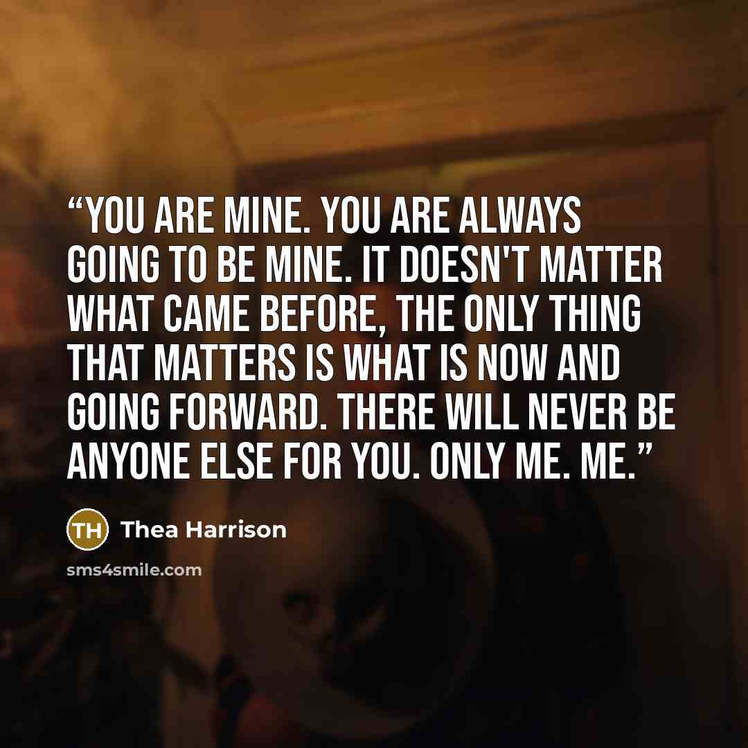 “You are mine. You are always going to be mine. It doesn't matter what came before, the only thing that matters is what is now and going forward. There will never be anyone else for you. Only me. Me.” quote by Thea Harrison
