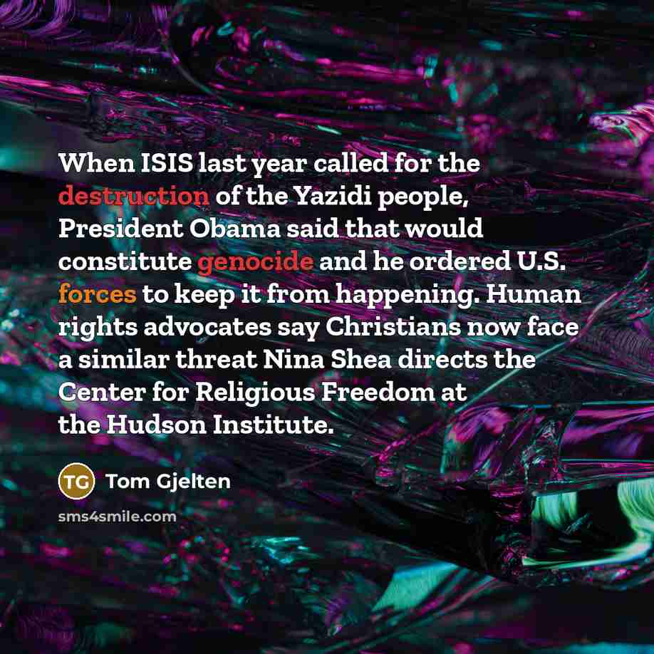 “When ISIS last year called for the destruction of the Yazidi people, President Obama said that would constitute genocide and he ordered U.S. forces to keep it from happening. Human rights advocates say Christians now face a similar threat Nina Shea directs the Center for Religious Freedom at the…” quote by Tom Gjelten