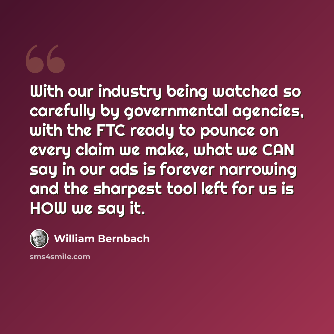“With our industry being watched so carefully by governmental agencies, with the FTC ready to pounce on every claim we make, what we CAN say in our ads is forever narrowing and the sharpest tool left for us is HOW we say it.” quote by William Bernbach