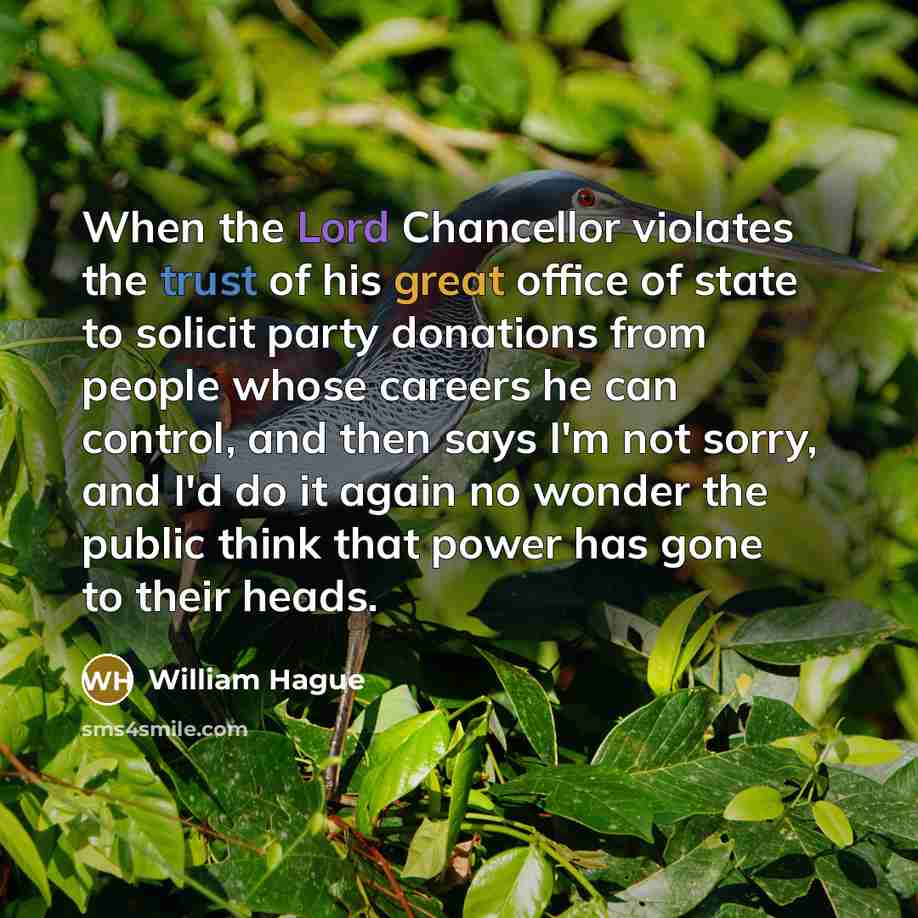 “When the Lord Chancellor violates the trust of his great office of state to solicit party donations from people whose careers he can control, and then says I'm not sorry, and I'd do it again no wonder the public think that power has gone to their heads.” quote by William Hague