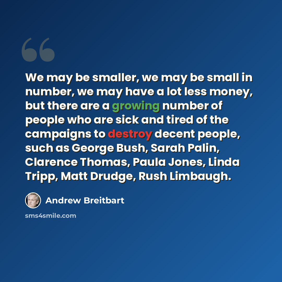 “We may be smaller, we may be small in number, we may have a lot less money, but there are a growing number of people who are sick and tired of the campaigns to destroy decent people, such as George Bush, Sarah Palin, Clarence Thomas, Paula Jones, Linda Tripp, Matt Drudge, Rush Limbaugh.” quote by Andrew Breitbart