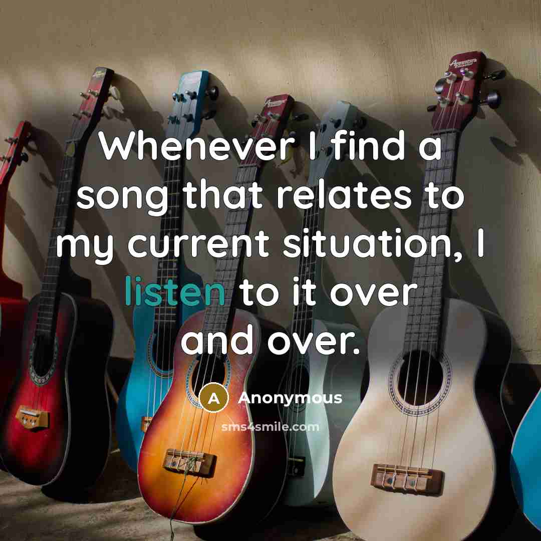 “Whenever I find a song that relates to my current situation, I listen to it over and over.” quote by Anonymous