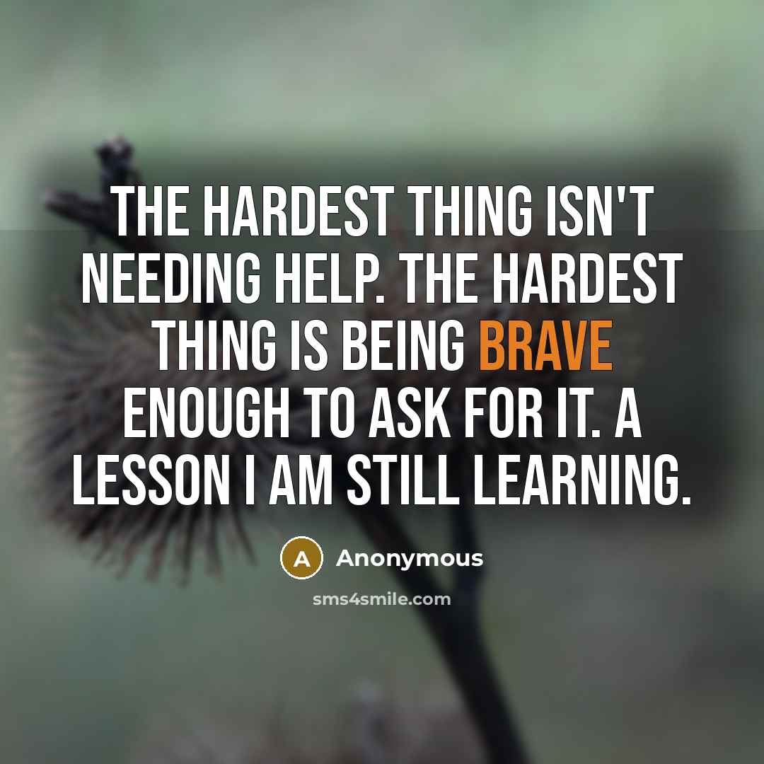 “The hardest thing isn't needing help. The hardest thing is being brave enough to ask for it. A lesson I am still learning.” quote by Anonymous