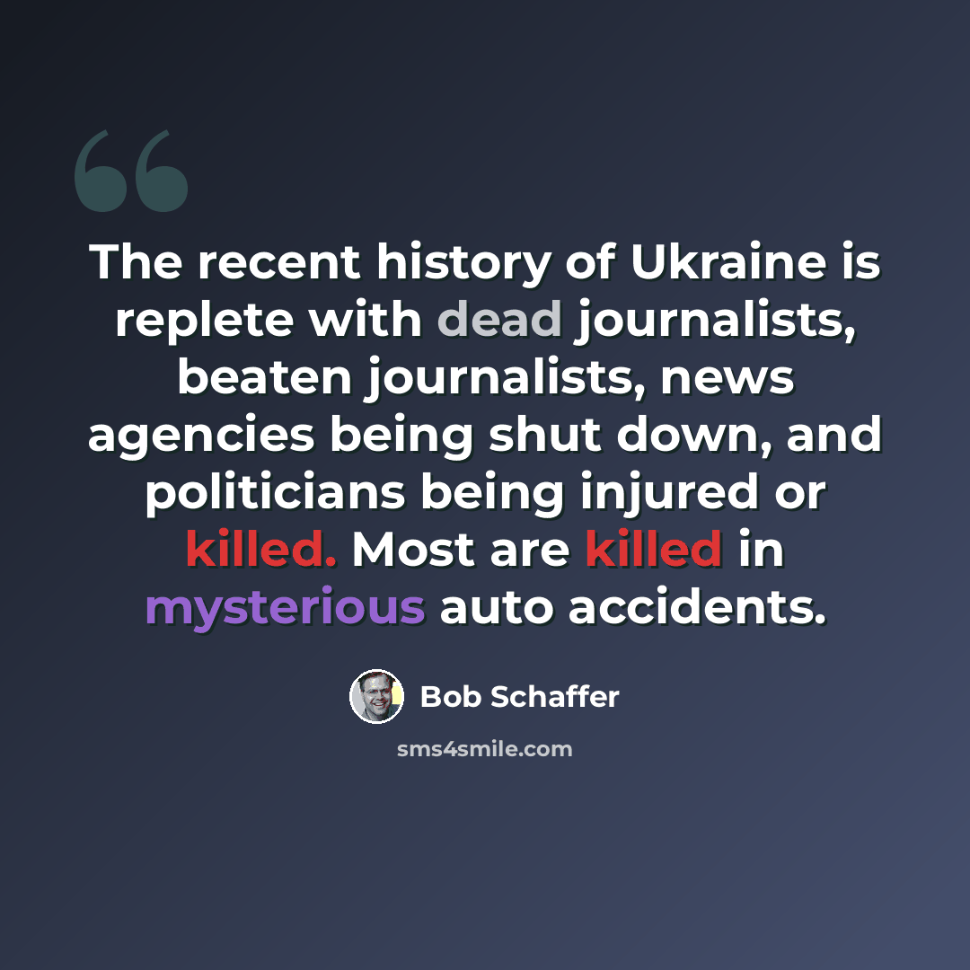 “The recent history of Ukraine is replete with dead journalists, beaten journalists, news agencies being shut down, and politicians being injured or killed. Most are killed in mysterious auto accidents.” quote by Bob Schaffer
