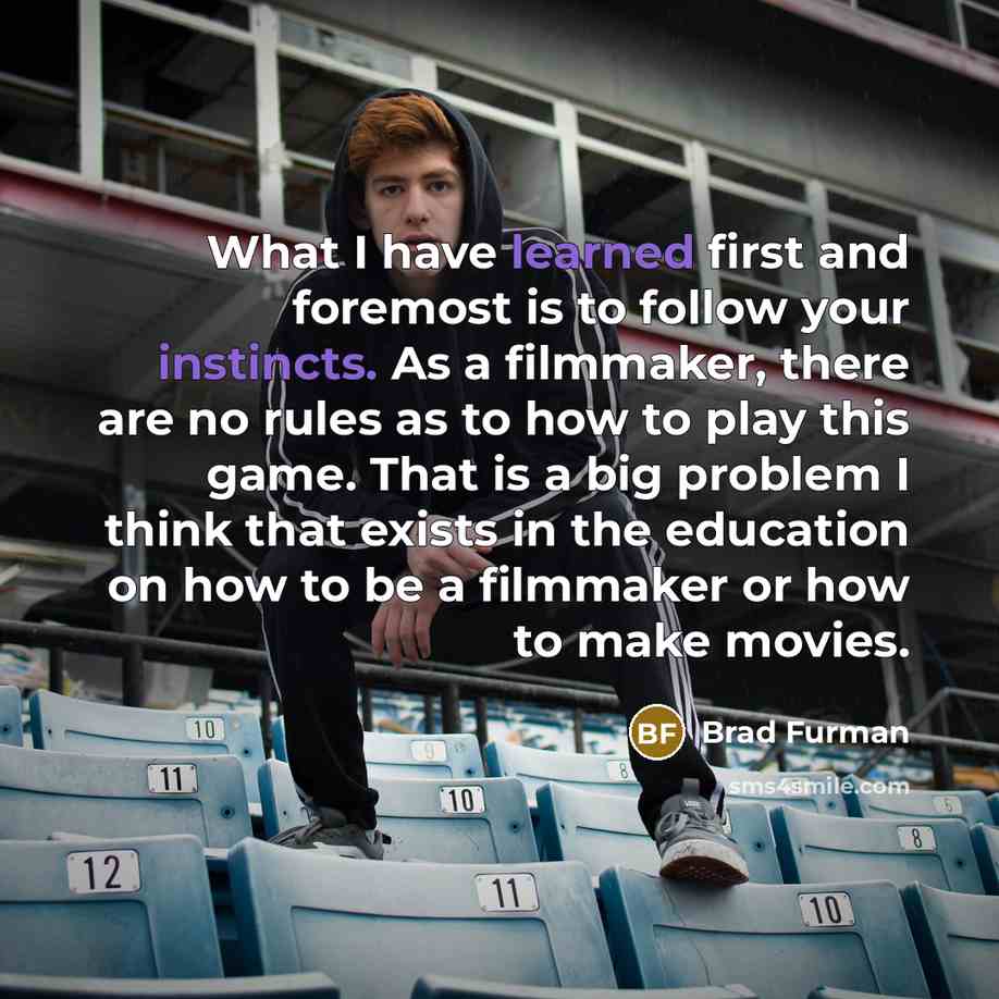 “What I have learned first and foremost is to follow your instincts. As a filmmaker, there are no rules as to how to play this game. That is a big problem I think that exists in the education on how to be a filmmaker or how to make movies.” quote by Brad Furman
