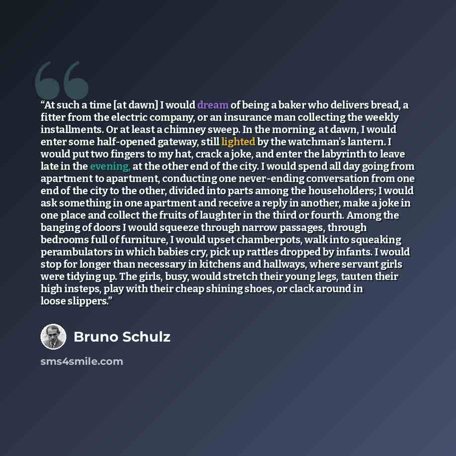 “At such a time [at dawn] I would dream of being a baker who delivers bread, a fitter from the electric company, or an insurance man collecting the weekly installments. Or at least a chimney sweep. In the morning, at dawn, I would enter some half-opened gateway, still lighted by the watchman's…” quote by Bruno Schulz