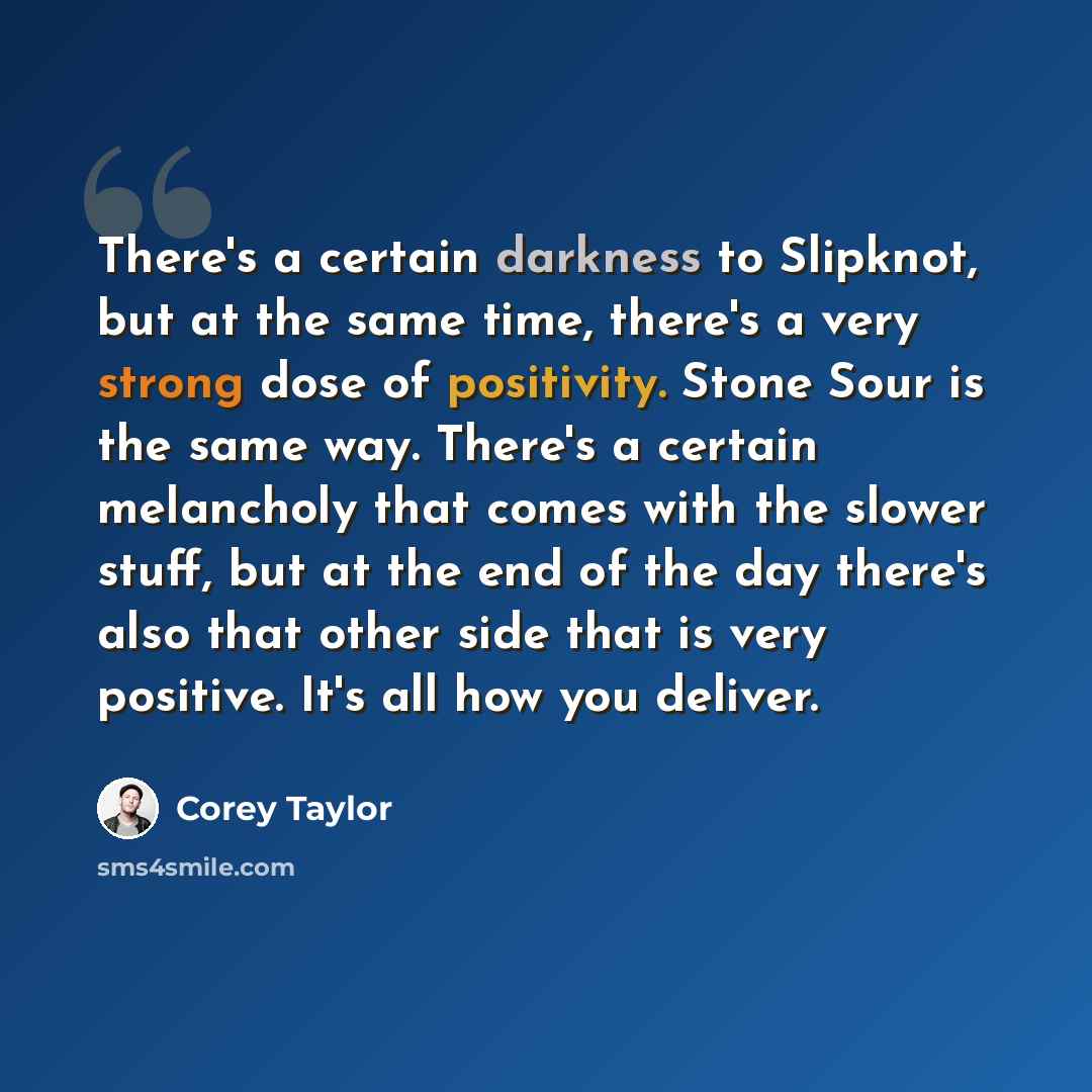 “There's a certain darkness to Slipknot, but at the same time, there's a very strong dose of positivity. Stone Sour is the same way. There's a certain melancholy that comes with the slower stuff, but at the end of the day there's also that other side that is very positive. It's all how you deliver.” quote by Corey Taylor