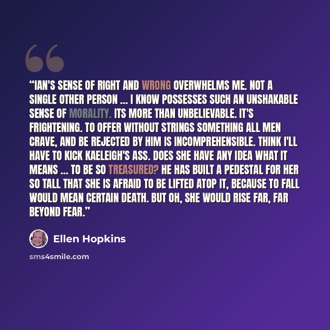 “Ian's sense of right and wrong overwhelms me. Not a single other person … I know possesses such an unshakable sense of morality. Its more than unbelievable. It's frightening. To offer without strings something all men crave, and be rejected by him is incomprehensible. Think I'll have to kick…” quote by Ellen Hopkins
