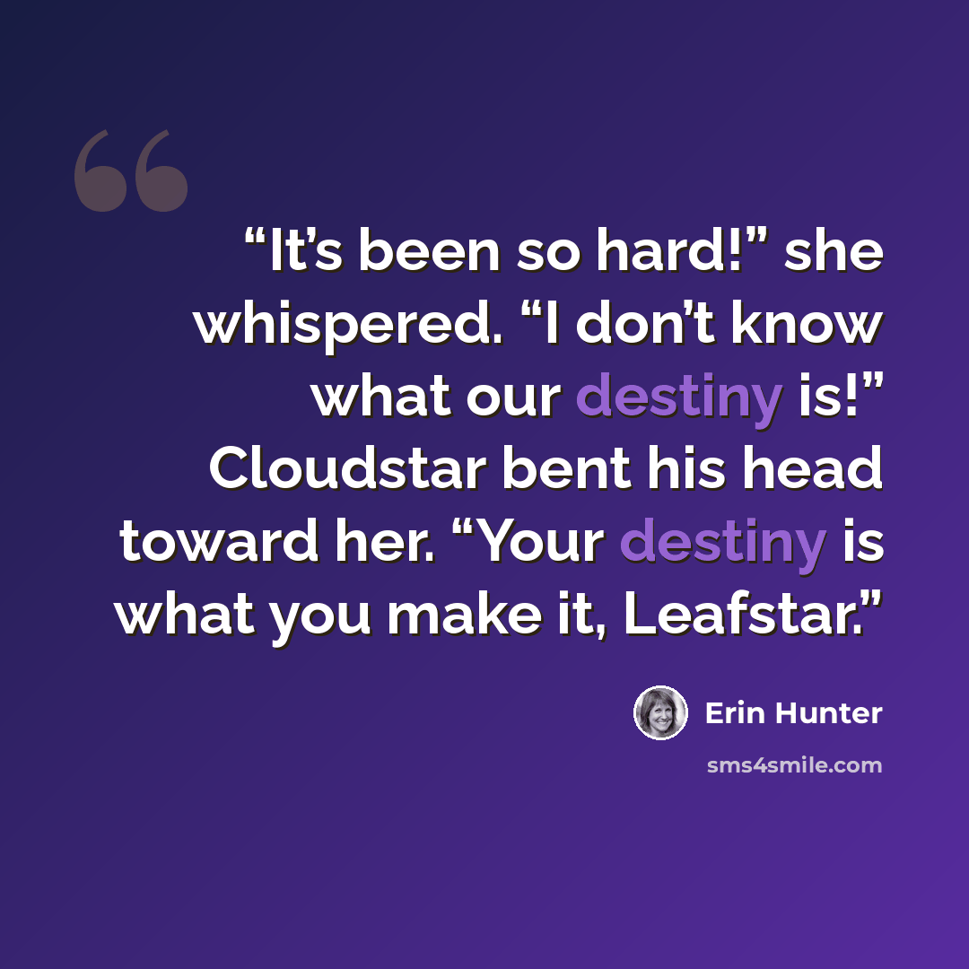 “It’s been so hard!” she whispered. “I don’t know what our destiny is!” Cloudstar bent his head toward her. “Your destiny is what you make it, Leafstar.” quote by Erin Hunter