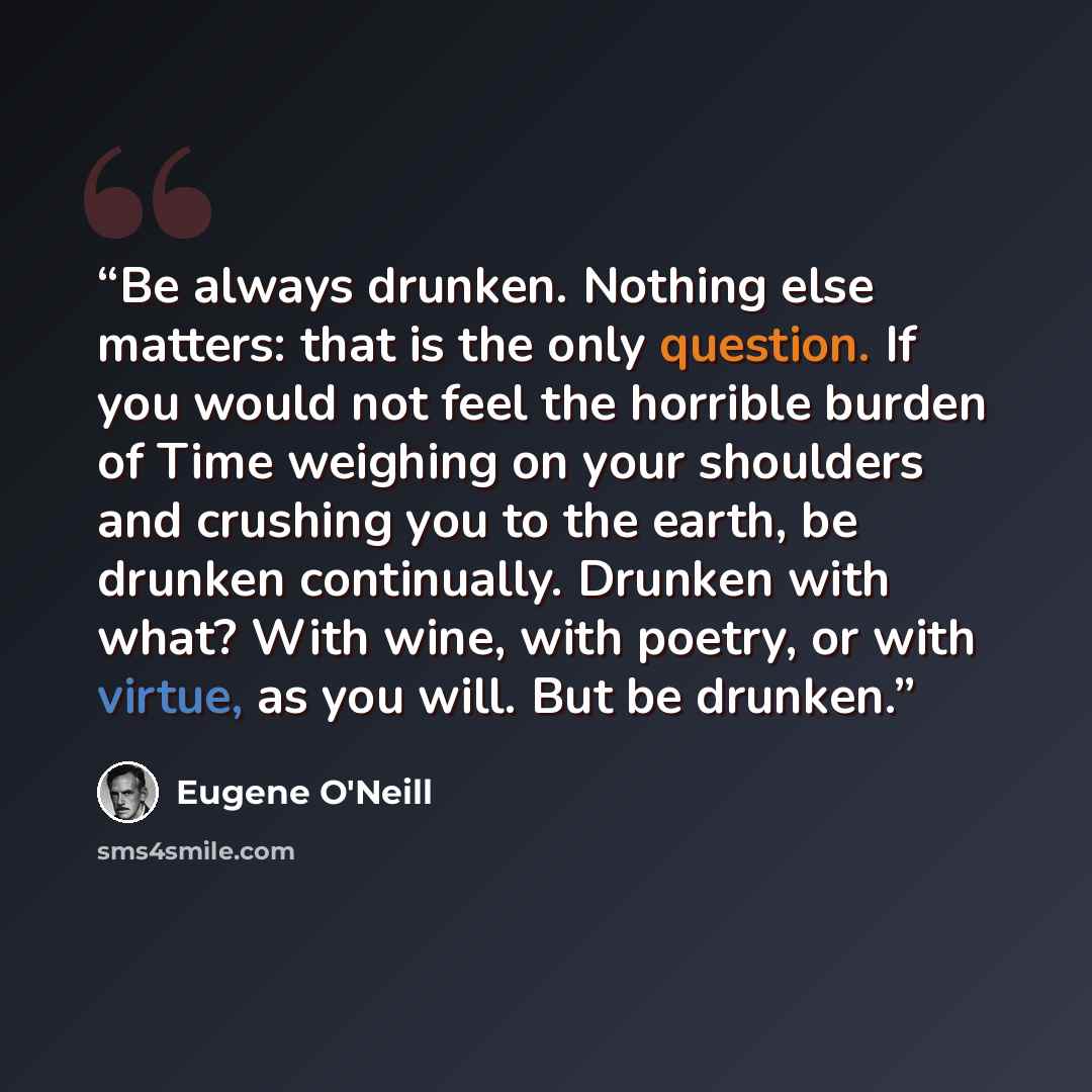 “Be always drunken. Nothing else matters: that is the only question. If you would not feel the horrible burden of Time weighing on your shoulders and crushing you to the earth, be drunken continually. Drunken with what? With wine, with poetry, or with virtue, as you will. But be drunken.” quote by Eugene O'Neill