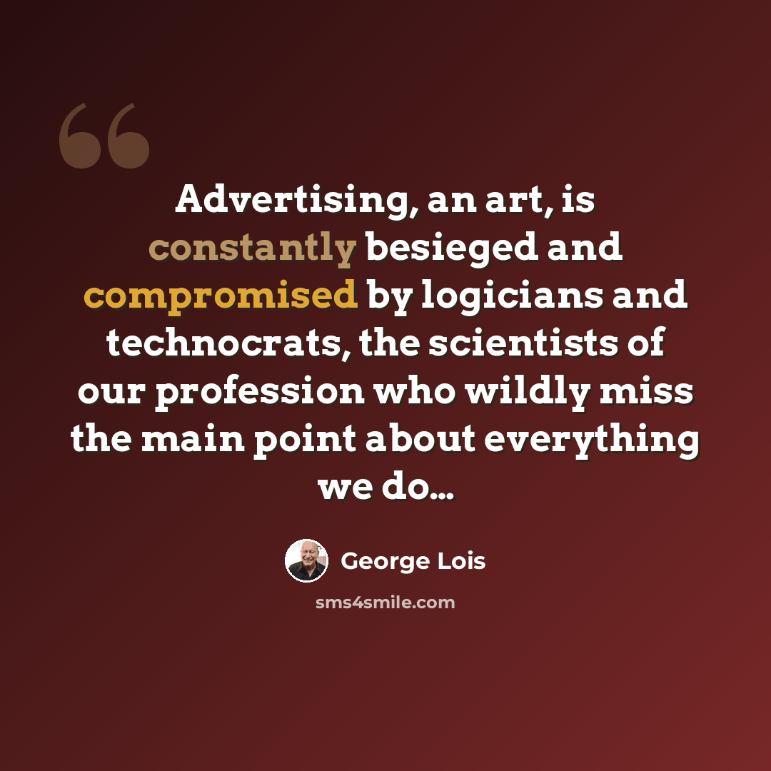 “Advertising, an art, is constantly besieged and compromised by logicians and technocrats, the scientists of our profession who wildly miss the main point about everything we do…” quote by George Lois