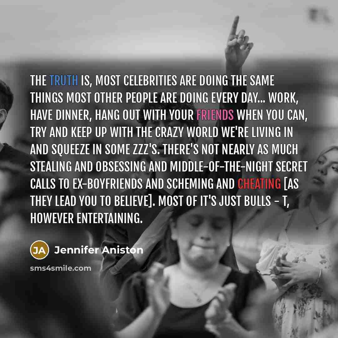 “The truth is, most celebrities are doing the same things most other people are doing every day... work, have dinner, hang out with your friends when you can, try and keep up with the crazy world we're living in and squeeze in some zzz's. There's not nearly as much stealing and obsessing and…” quote by Jennifer Aniston