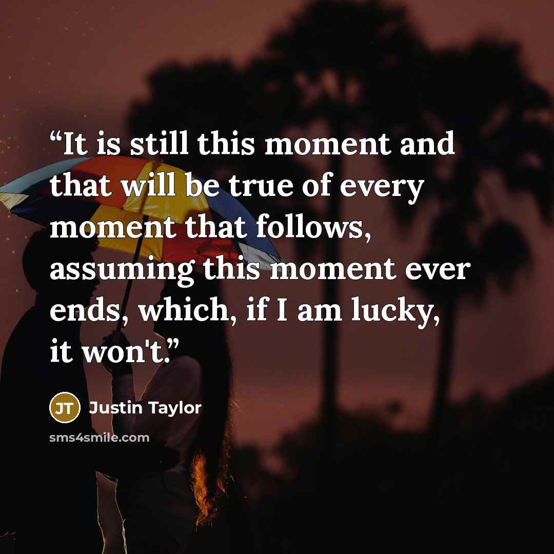 “It is still this moment and that will be true of every moment that follows, assuming this moment ever ends, which, if I am lucky, it won't.” quote by Justin Taylor
