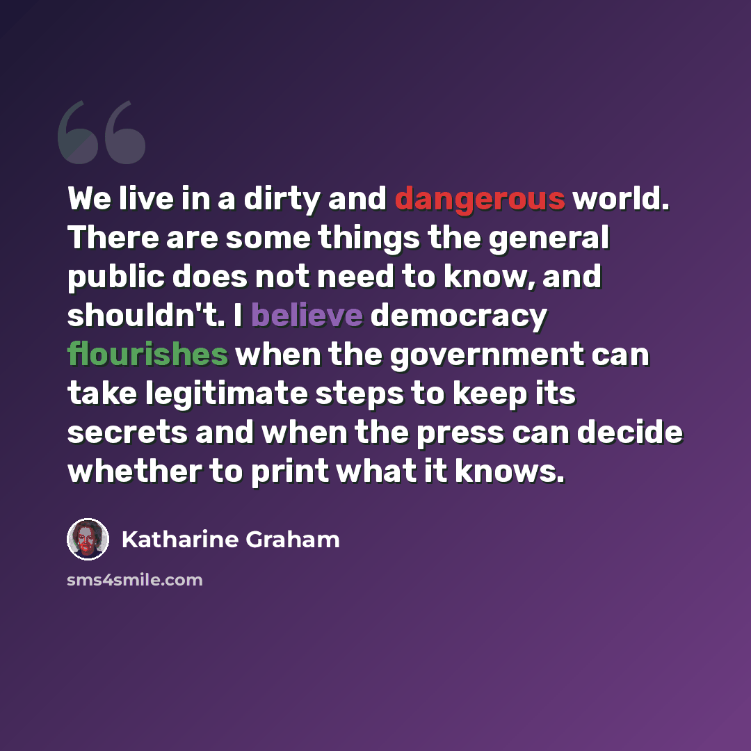 “We live in a dirty and dangerous world. There are some things the general public does not need to know, and shouldn't. I believe democracy flourishes when the government can take legitimate steps to keep its secrets and when the press can decide whether to print what it knows.” quote by Katharine Graham
