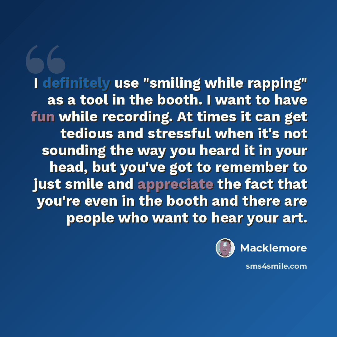 “I definitely use "smiling while rapping" as a tool in the booth. I want to have fun while recording. At times it can get tedious and stressful when it's not sounding the way you heard it in your head, but you've got to remember to just smile and appreciate the fact that you're even in the booth…” quote by Macklemore
