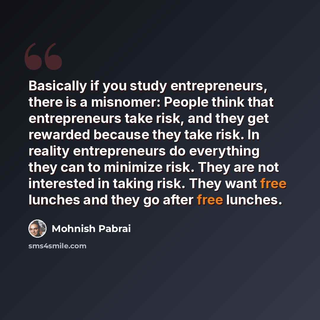 “Basically if you study entrepreneurs, there is a misnomer: People think that entrepreneurs take risk, and they get rewarded because they take risk. In reality entrepreneurs do everything they can to minimize risk. They are not interested in taking risk. They want free lunches and they go after…” quote by Mohnish Pabrai