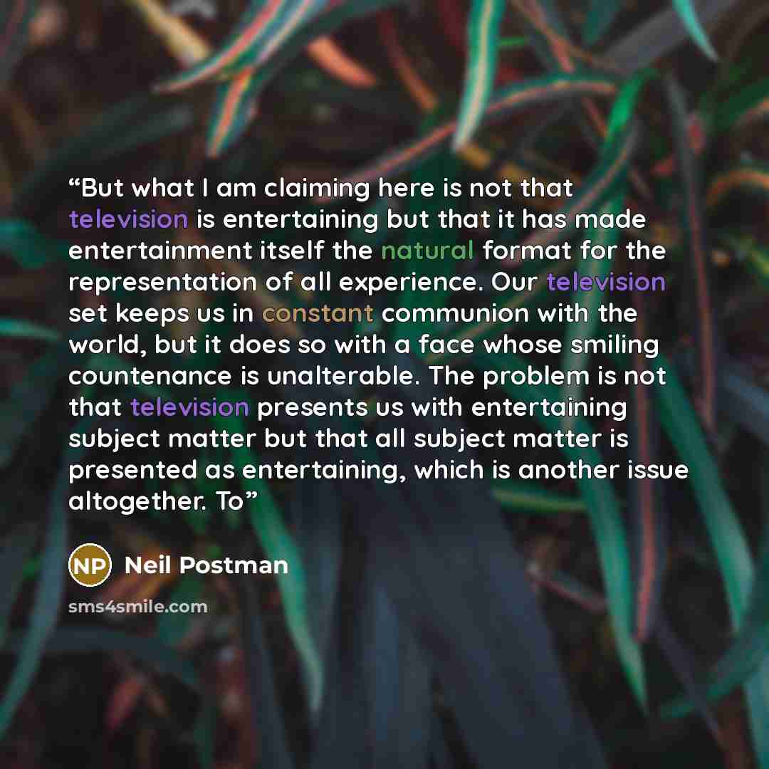 “But what I am claiming here is not that television is entertaining but that it has made entertainment itself the natural format for the representation of all experience. Our television set keeps us in constant communion with the world, but it does so with a face whose smiling countenance is…” quote by Neil Postman