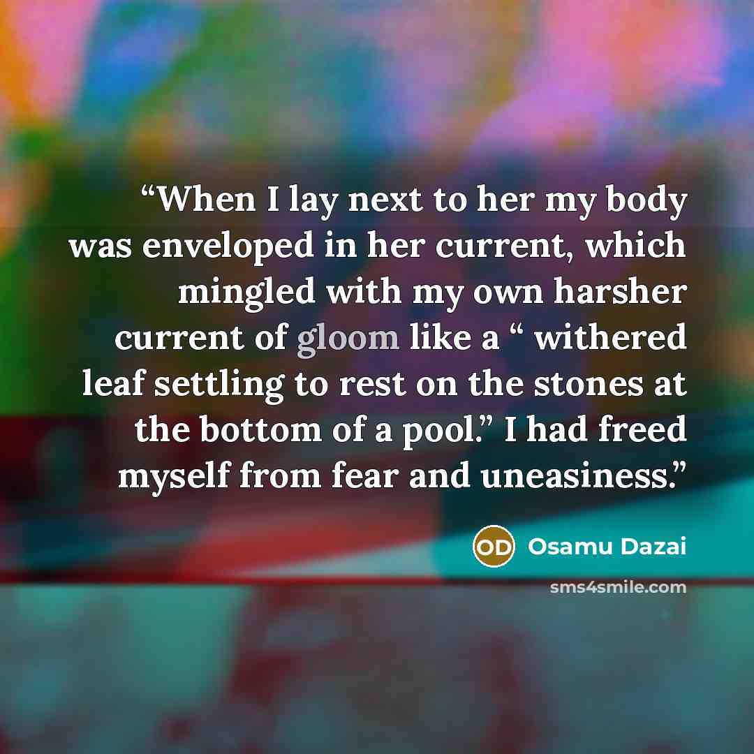 “When I lay next to her my body was enveloped in her current, which mingled with my own harsher current of gloom like a “ withered leaf settling to rest on the stones at the bottom of a pool.” I had freed myself from fear and uneasiness.” quote by Osamu Dazai