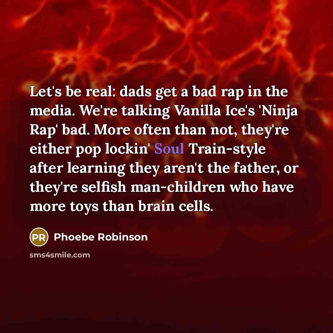 “Let's be real: dads get a bad rap in the media. We're talking Vanilla Ice's 'Ninja Rap' bad. More often than not, they're either pop lockin' Soul Train-style after learning they aren't the father, or they're selfish man-children who have more toys than brain cells.” quote by Phoebe Robinson