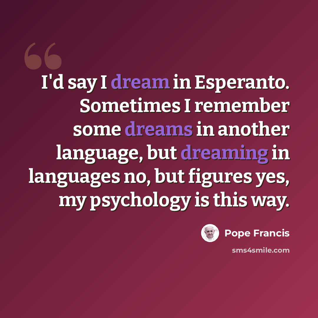 “I'd say I dream in Esperanto. Sometimes I remember some dreams in another language, but dreaming in languages no, but figures yes, my psychology is this way.” quote by Pope Francis