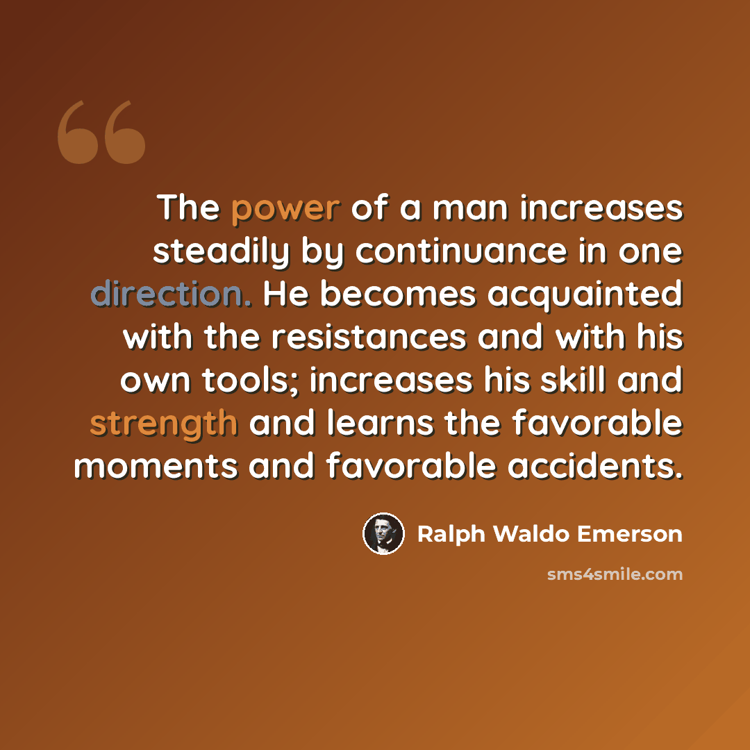 “The power of a man increases steadily by continuance in one direction. He becomes acquainted with the resistances and with his own tools; increases his skill and strength and learns the favorable moments and favorable accidents.” quote by Ralph Waldo Emerson