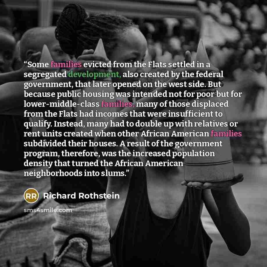 “Some families evicted from the Flats settled in a segregated development, also created by the federal government, that later opened on the west side. But because public housing was intended not for poor but for lower-middle-class families, many of those displaced from the Flats had incomes that…” quote by Richard Rothstein