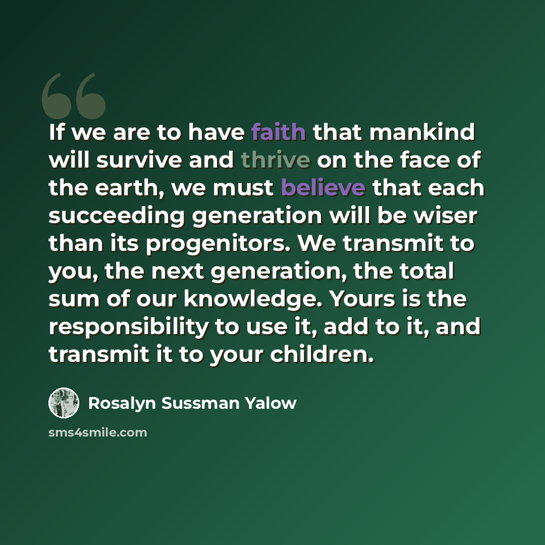 “If we are to have faith that mankind will survive and thrive on the face of the earth, we must believe that each succeeding generation will be wiser than its progenitors. We transmit to you, the next generation, the total sum of our knowledge. Yours is the responsibility to use it, add to it, and…” quote by Rosalyn Sussman Yalow