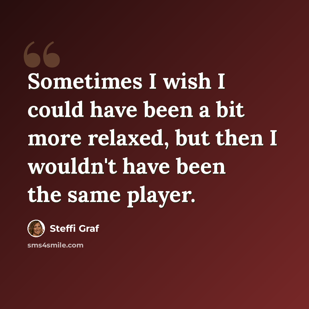 “Sometimes I wish I could have been a bit more relaxed, but then I wouldn't have been the same player.” quote by Steffi Graf
