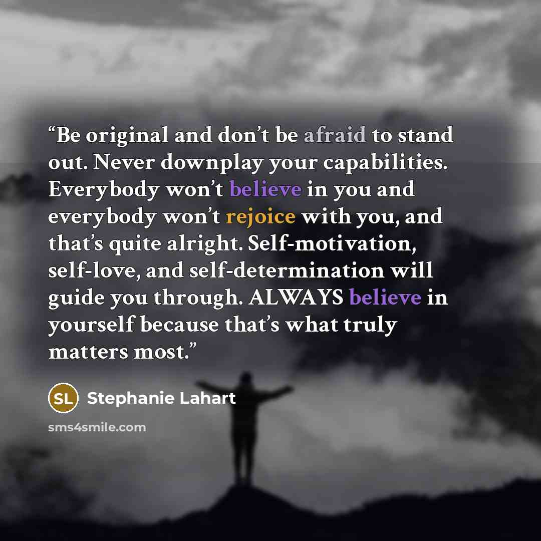 “Be original and don’t be afraid to stand out. Never downplay your capabilities. Everybody won’t believe in you and everybody won’t rejoice with you, and that’s quite alright. Self-motivation, self-love, and self-determination will guide you through. ALWAYS believe in yourself because that’s what…” quote by Stephanie Lahart