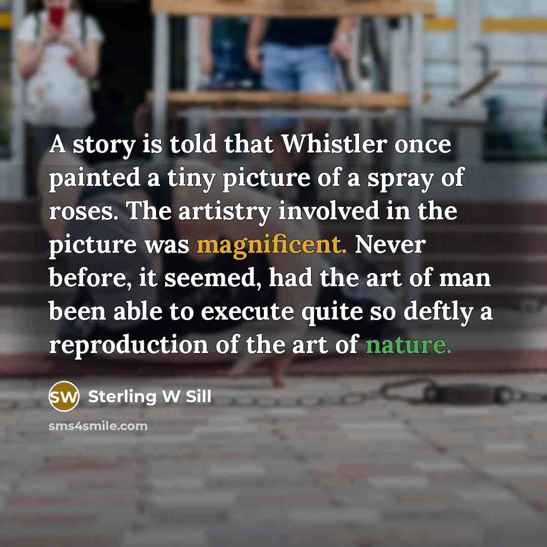 “A story is told that Whistler once painted a tiny picture of a spray of roses. The artistry involved in the picture was magnificent. Never before, it seemed, had the art of man been able to execute quite so deftly a reproduction of the art of nature.” quote by Sterling W Sill