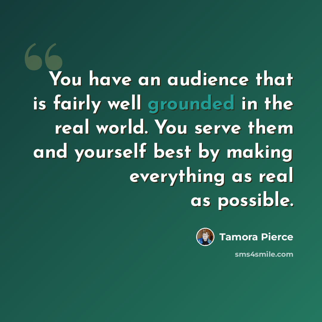 “You have an audience that is fairly well grounded in the real world. You serve them and yourself best by making everything as real as possible.” quote by Tamora Pierce