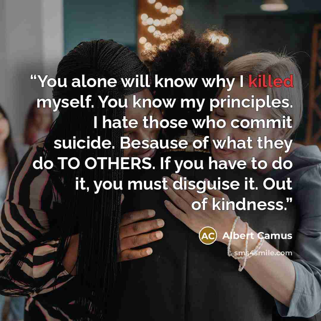 “You alone will know why I killed myself. You know my principles. I hate those who commit suicide. Besause of what they do TO OTHERS. If you have to do it, you must disguise it. Out of kindness.” quote by Albert Camus