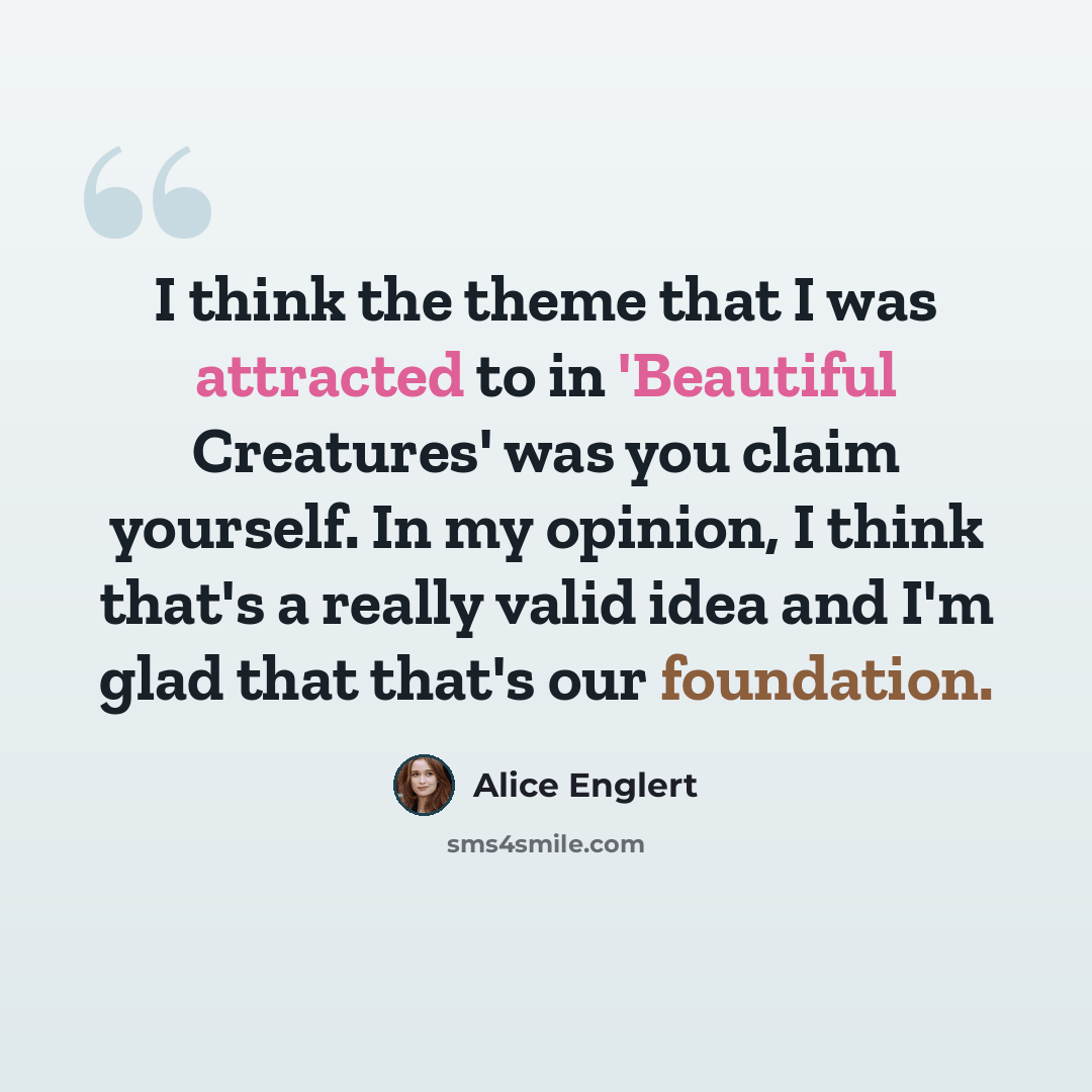 “I think the theme that I was attracted to in 'Beautiful Creatures' was you claim yourself. In my opinion, I think that's a really valid idea and I'm glad that that's our foundation.” quote by Alice Englert