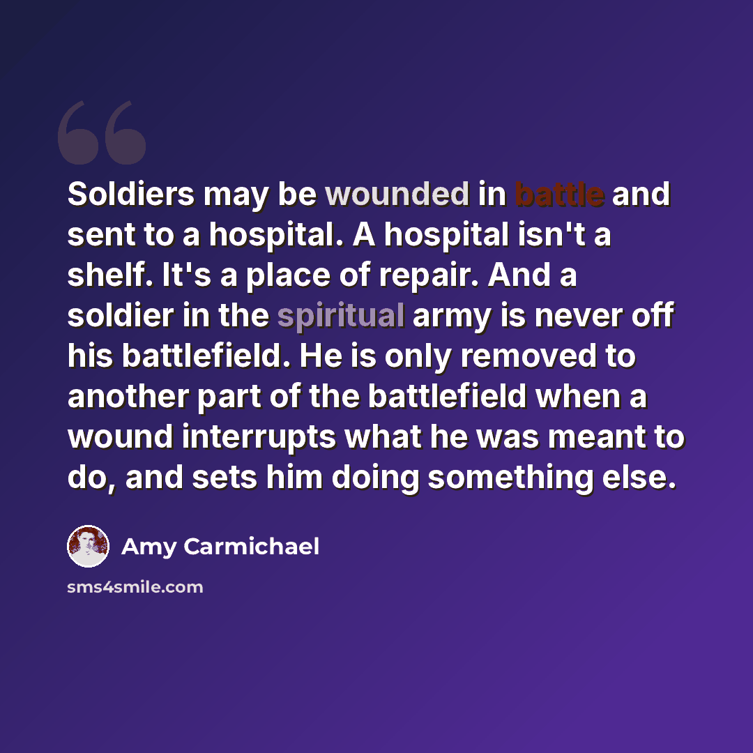 “Soldiers may be wounded in battle and sent to a hospital. A hospital isn't a shelf. It's a place of repair. And a soldier in the spiritual army is never off his battlefield. He is only removed to another part of the battlefield when a wound interrupts what he was meant to do, and sets him doing…” quote by Amy Carmichael