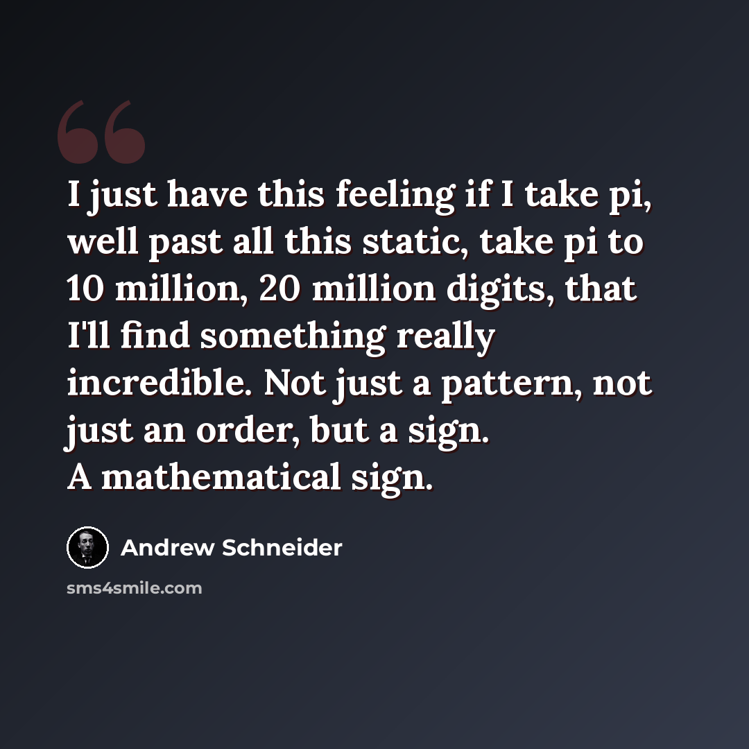 “I just have this feeling if I take pi, well past all this static, take pi to 10 million, 20 million digits, that I'll find something really incredible. Not just a pattern, not just an order, but a sign. A mathematical sign.” quote by Andrew Schneider