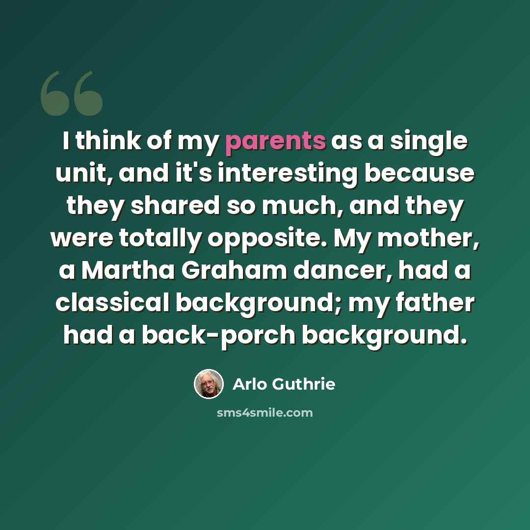 “I think of my parents as a single unit, and it's interesting because they shared so much, and they were totally opposite. My mother, a Martha Graham dancer, had a classical background; my father had a back-porch background.” quote by Arlo Guthrie