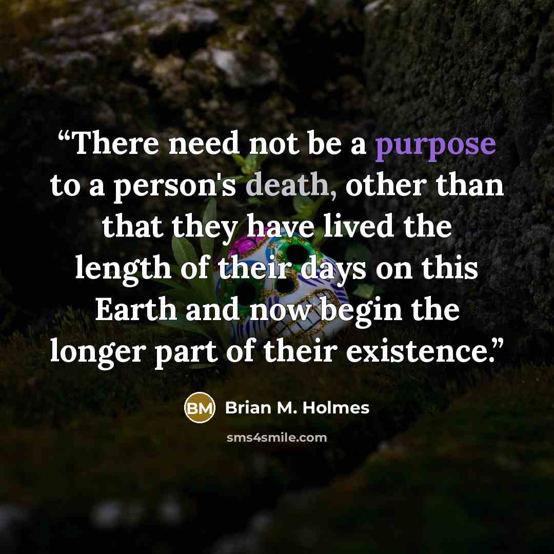 “There need not be a purpose to a person's death, other than that they have lived the length of their days on this Earth and now begin the longer part of their existence.” quote by Brian M. Holmes